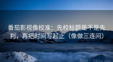 番茄影视像校准：先校标题是不是先判，再把时间写起止（像做三连问）