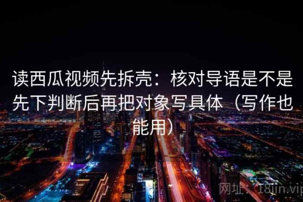读西瓜视频先拆壳：核对导语是不是先下判断后再把对象写具体（写作也能用）