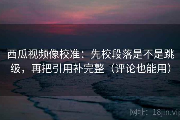 西瓜视频像校准：先校段落是不是跳级，再把引用补完整（评论也能用）