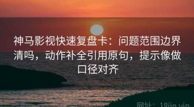 神马影视快速复盘卡：问题范围边界清吗，动作补全引用原句，提示像做口径对齐