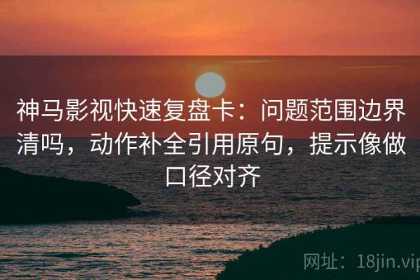 神马影视快速复盘卡：问题范围边界清吗，动作补全引用原句，提示像做口径对齐