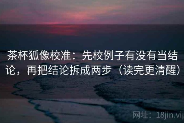 茶杯狐像校准：先校例子有没有当结论，再把结论拆成两步（读完更清醒）
