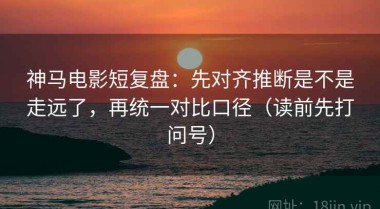 神马电影短复盘：先对齐推断是不是走远了，再统一对比口径（读前先打问号）