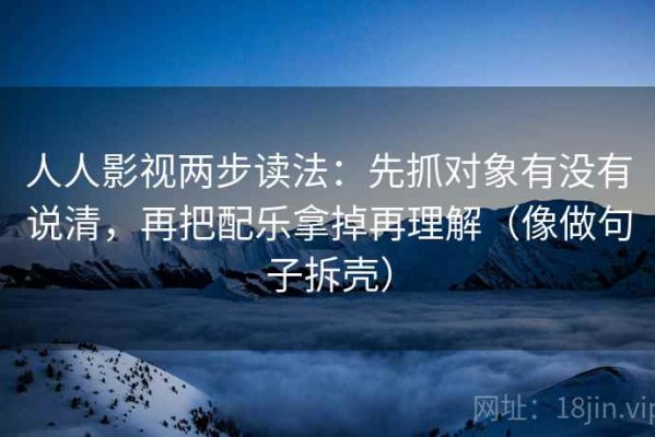 人人影视两步读法：先抓对象有没有说清，再把配乐拿掉再理解（像做句子拆壳）