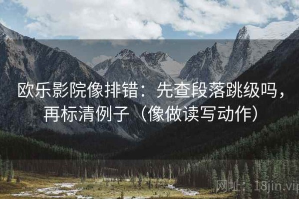 欧乐影院像排错：先查段落跳级吗，再标清例子（像做读写动作）