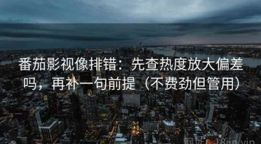 番茄影视像排错：先查热度放大偏差吗，再补一句前提（不费劲但管用）