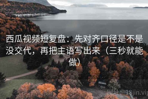 西瓜视频短复盘：先对齐口径是不是没交代，再把主语写出来（三秒就能做）