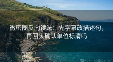 微密圈反向读法：先字幕改描述句，再回头确认单位标清吗