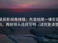 星辰影视像排错：先查结尾一锤定音吗，再把镜头选择写明（读完更清楚）