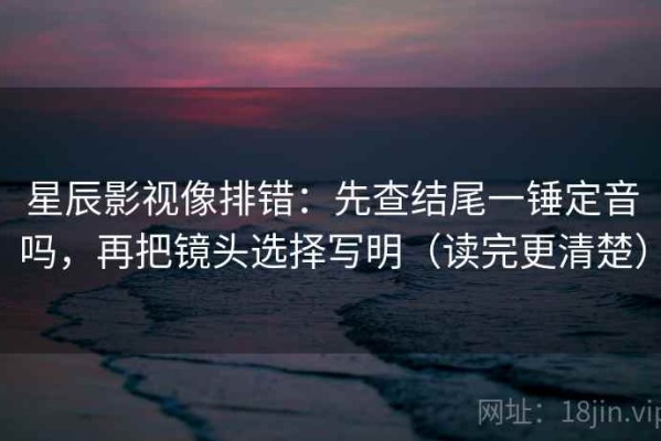 星辰影视像排错：先查结尾一锤定音吗，再把镜头选择写明（读完更清楚）