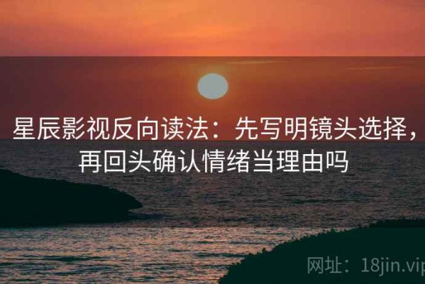 星辰影视反向读法：先写明镜头选择，再回头确认情绪当理由吗