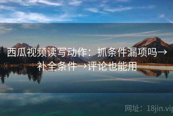 西瓜视频读写动作：抓条件漏项吗→补全条件→评论也能用