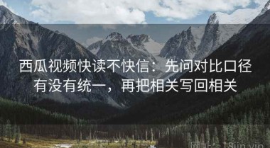 西瓜视频快读不快信：先问对比口径有没有统一，再把相关写回相关