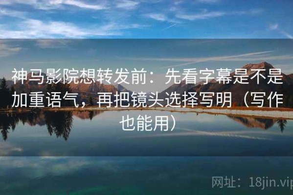 神马影院想转发前：先看字幕是不是加重语气，再把镜头选择写明（写作也能用）