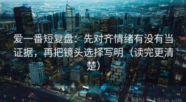 爱一番短复盘：先对齐情绪有没有当证据，再把镜头选择写明（读完更清楚）