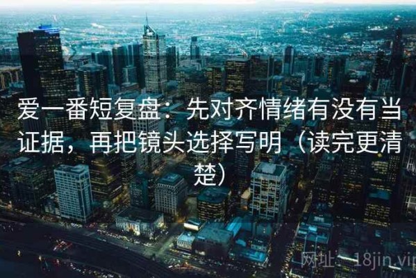 爱一番短复盘：先对齐情绪有没有当证据，再把镜头选择写明（读完更清楚）