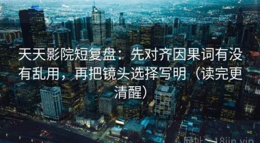 天天影院短复盘：先对齐因果词有没有乱用，再把镜头选择写明（读完更清醒）