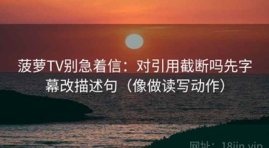 菠萝TV别急着信：对引用截断吗先字幕改描述句（像做读写动作）