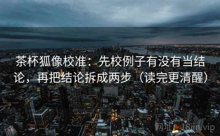 茶杯狐像校准：先校例子有没有当结论，再把结论拆成两步（读完更清醒）