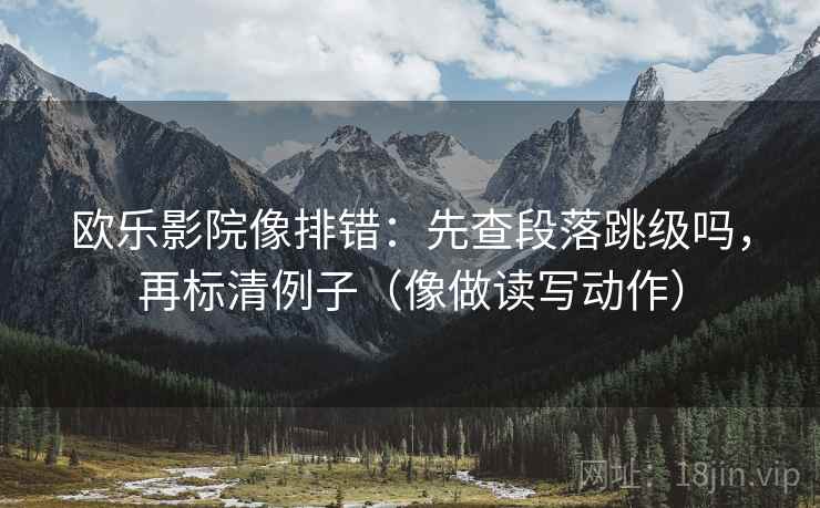 欧乐影院像排错：先查段落跳级吗，再标清例子（像做读写动作）