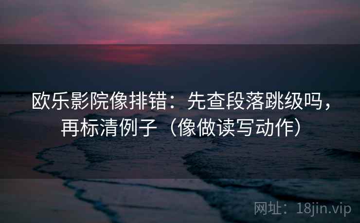 欧乐影院像排错：先查段落跳级吗，再标清例子（像做读写动作）