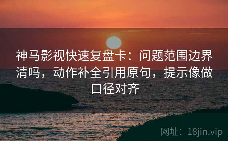神马影视快速复盘卡：问题范围边界清吗，动作补全引用原句，提示像做口径对齐