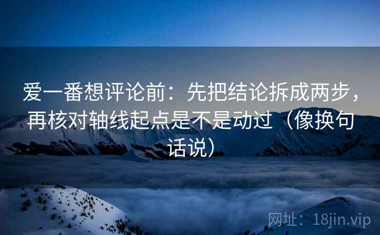爱一番想评论前：先把结论拆成两步，再核对轴线起点是不是动过（像换句话说）