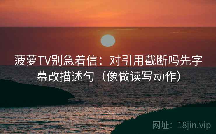 菠萝TV别急着信：对引用截断吗先字幕改描述句（像做读写动作）