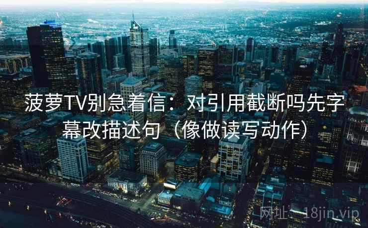 菠萝TV别急着信：对引用截断吗先字幕改描述句（像做读写动作）