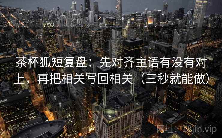 茶杯狐短复盘：先对齐主语有没有对上，再把相关写回相关（三秒就能做）