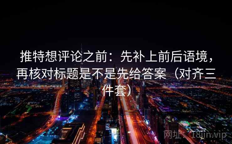推特想评论之前：先补上前后语境，再核对标题是不是先给答案（对齐三件套）
