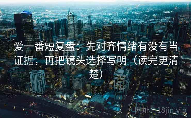 爱一番短复盘：先对齐情绪有没有当证据，再把镜头选择写明（读完更清楚）