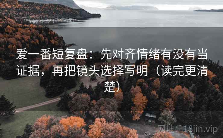 爱一番短复盘：先对齐情绪有没有当证据，再把镜头选择写明（读完更清楚）