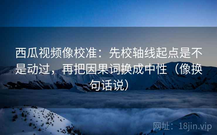 西瓜视频像校准：先校轴线起点是不是动过，再把因果词换成中性（像换句话说）