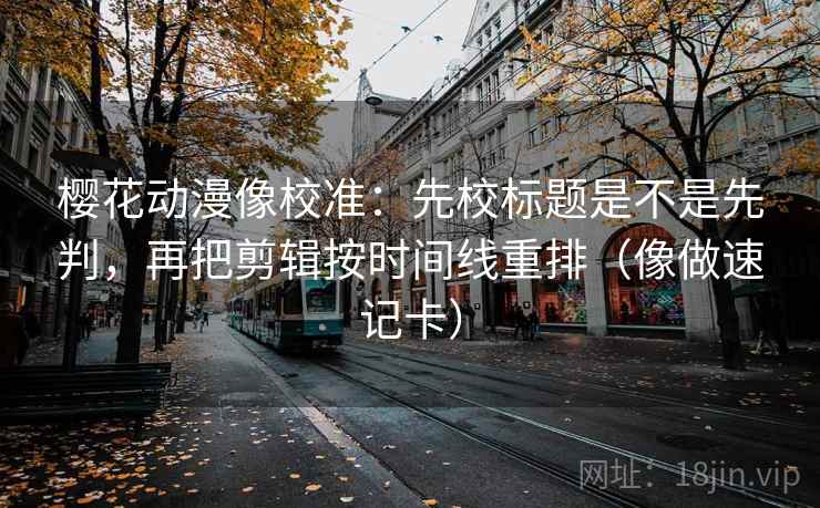 樱花动漫像校准：先校标题是不是先判，再把剪辑按时间线重排（像做速记卡）