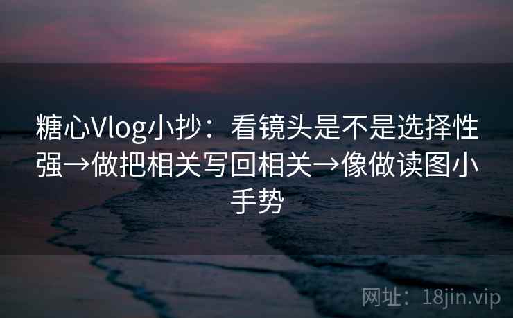 糖心Vlog小抄：看镜头是不是选择性强→做把相关写回相关→像做读图小手势