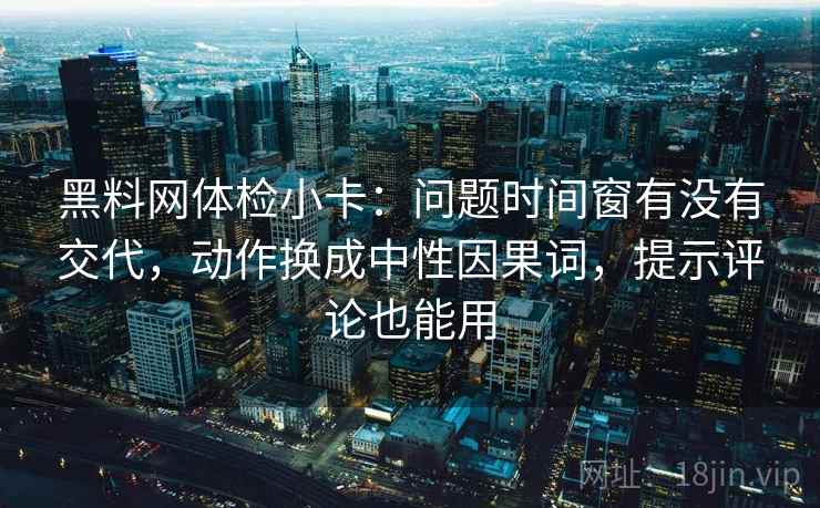 黑料网体检小卡：问题时间窗有没有交代，动作换成中性因果词，提示评论也能用