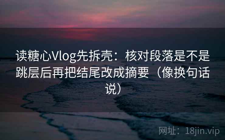 读糖心Vlog先拆壳：核对段落是不是跳层后再把结尾改成摘要（像换句话说）