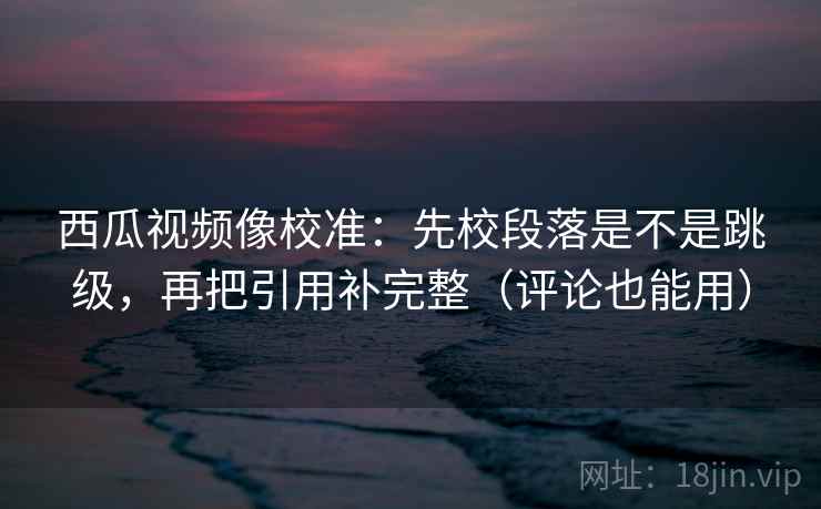 西瓜视频像校准：先校段落是不是跳级，再把引用补完整（评论也能用）