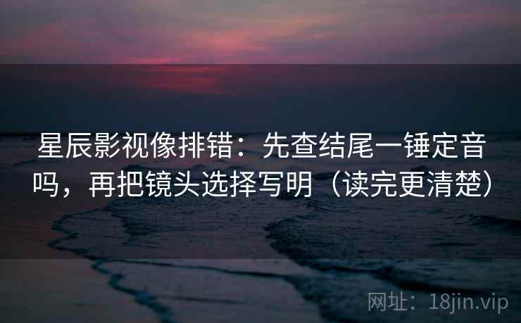 星辰影视像排错：先查结尾一锤定音吗，再把镜头选择写明（读完更清楚）