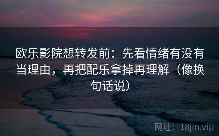 欧乐影院想转发前:先看情绪有没有当理由,再把配乐拿掉再理解(像换句话说) 欧乐影院想转发前:先看情绪有没有当理由,再把配乐拿掉再理解(像换句话说)