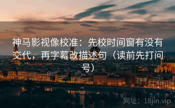 神马影视像校准:先校时间窗有没有交代,再字幕改描述句(读前先打问号) 神马影视像校准:先校时间窗有没有交代,再字幕改描述句(读前先打问号)