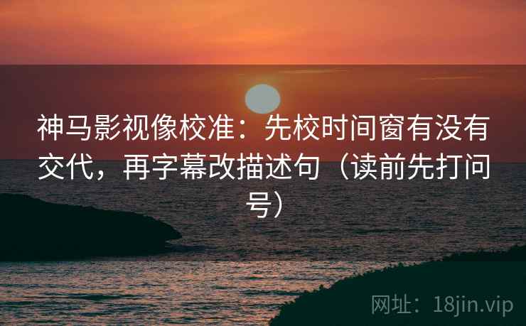 神马影视像校准:先校时间窗有没有交代,再字幕改描述句(读前先打问号) 神马影视像校准:先校时间窗有没有交代,再字幕改描述句(读前先打问号)