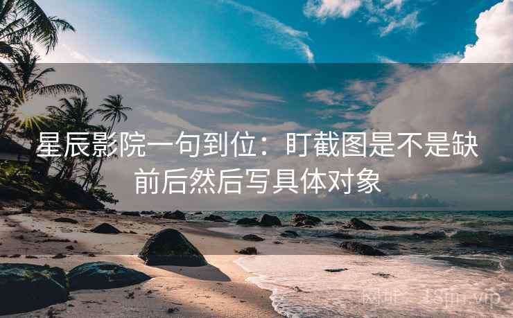 星辰影院一句到位:盯截图是不是缺前后然后写具体对象 星辰影院一句到位:盯截图是不是缺前后然后写具体对象