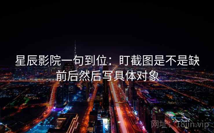 星辰影院一句到位:盯截图是不是缺前后然后写具体对象 星辰影院一句到位:盯截图是不是缺前后然后写具体对象