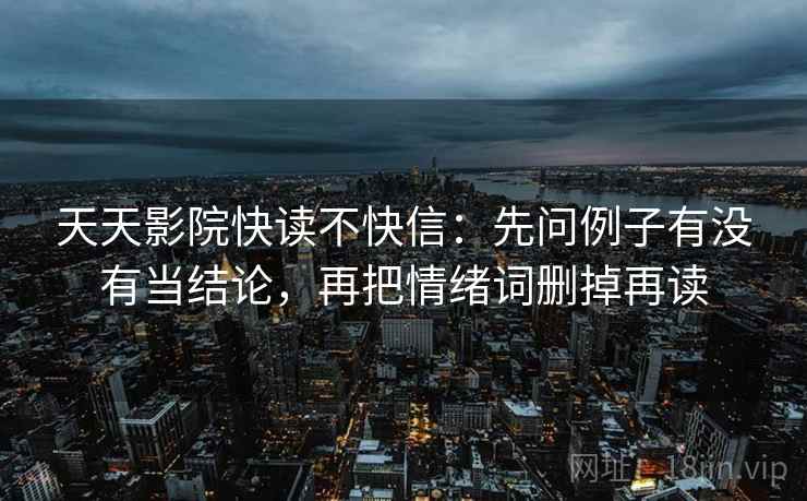 天天影院快读不快信:先问例子有没有当结论,再把情绪词删掉再读 天天影院快读不快信:先问例子有没有当结论,再把情绪词删掉再读