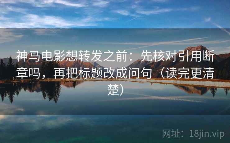 神马电影想转发之前:先核对引用断章吗,再把标题改成问句(读完更清楚) 神马电影想转发之前:先核对引用断章吗,再把标题改成问句(读完更清楚)