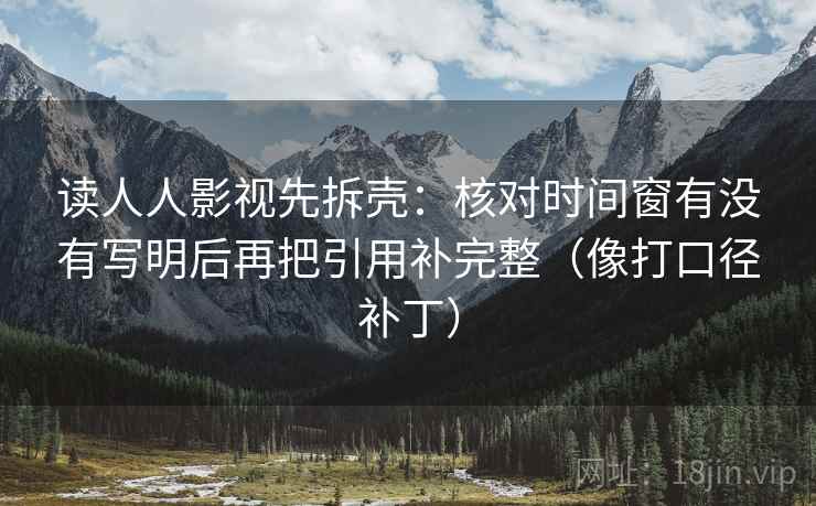 读人人影视先拆壳:核对时间窗有没有写明后再把引用补完整(像打口径补丁) 读人人影视先拆壳:核对时间窗有没有写明后再把引用补完整(像打口径补丁)