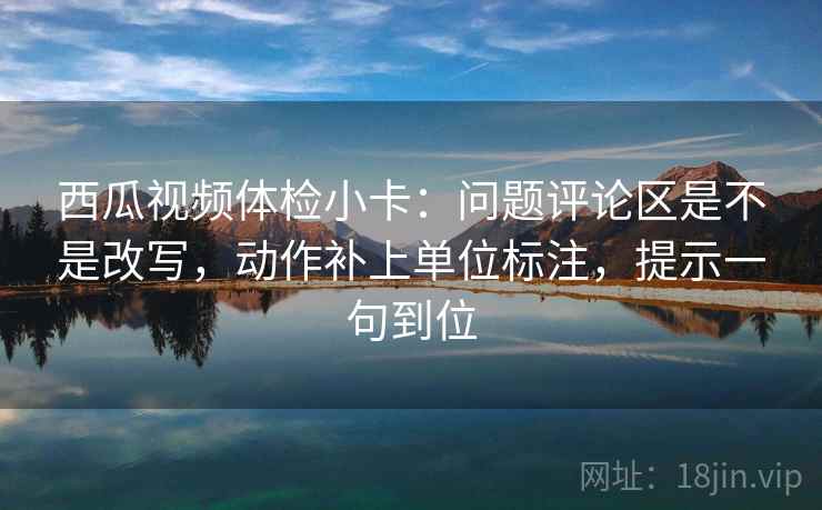 西瓜视频体检小卡：问题评论区是不是改写，动作补上单位标注，提示一句到位