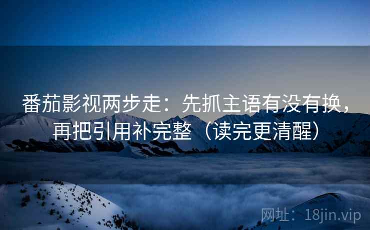 番茄影视两步走:先抓主语有没有换,再把引用补完整(读完更清醒) 番茄影视两步走:先抓主语有没有换,再把引用补完整(读完更清醒)